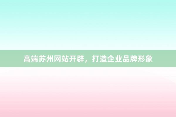 高端苏州网站开辟，打造企业品牌形象