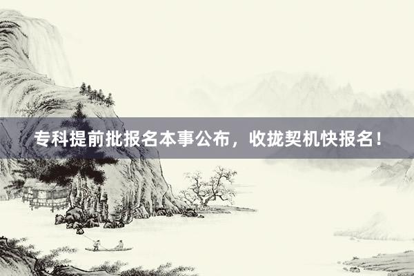 专科提前批报名本事公布，收拢契机快报名！