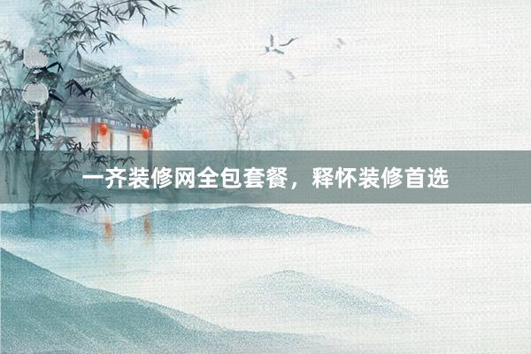 一齐装修网全包套餐，释怀装修首选