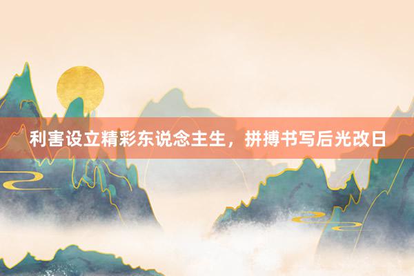 利害设立精彩东说念主生，拼搏书写后光改日