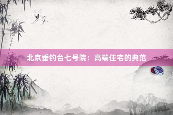 北京垂钓台七号院：高端住宅的典范