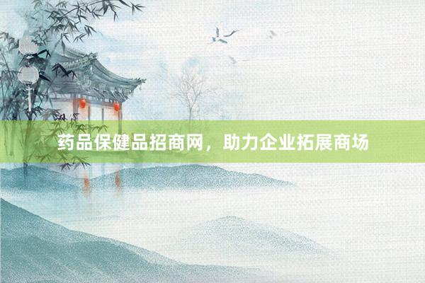药品保健品招商网，助力企业拓展商场
